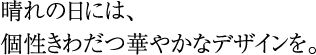 晴れの日には、個性きわだつ華やかなデザインを。