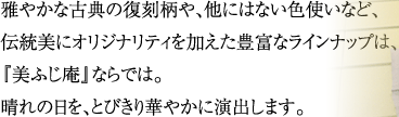 雅やかな古典の復刻柄や、他にはない色使いなど、伝統美にオリジナリティを加えた豊富なラインナップは、『美ふじ庵』ならでは。晴れの日を、とびきり華やかに演出します。