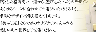 凛とした格調高い一着から、遊び心たっぷりのデザインまで。あらゆるシーンに合わせてお選びいただけるよう、多彩なデザインを取り揃えております。『美ふじ庵』ならではのオリジナリティあふれる美しい和の世界をご堪能ください。