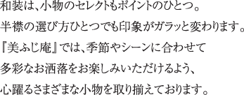 和装は、小物のセレクトもポイントのひとつ。半襟の選び方ひとつでも印象がガラッと変わります。『美ふじ庵』では、季節やシーンに合わせて多彩なお洒落をお楽しみいただけるよう、心躍る美しい小物を多彩に取り揃えております。